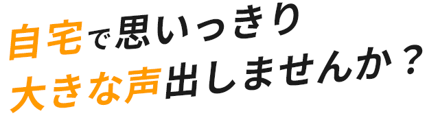 自宅で思いっきり大きな声出しませんか？